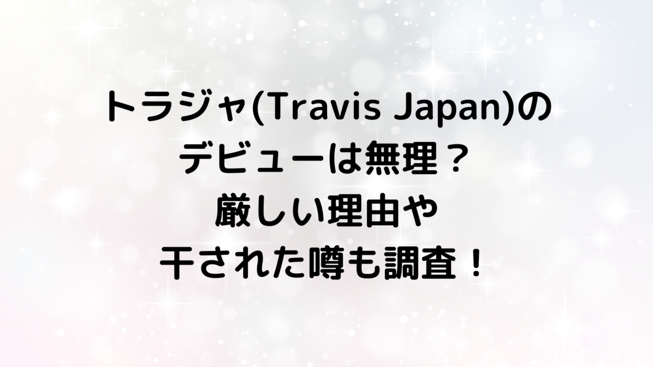 トラジャ(Travis Japan)のデビューは無理？厳しい理由や干された噂も調査！