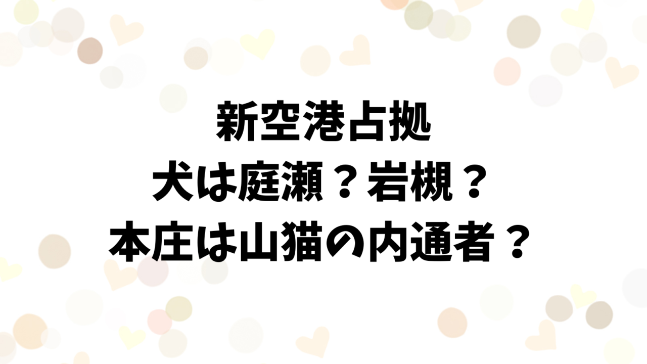 新空港占拠の庭瀬が岩槻が犬？本庄は山猫の内通者の可能性！